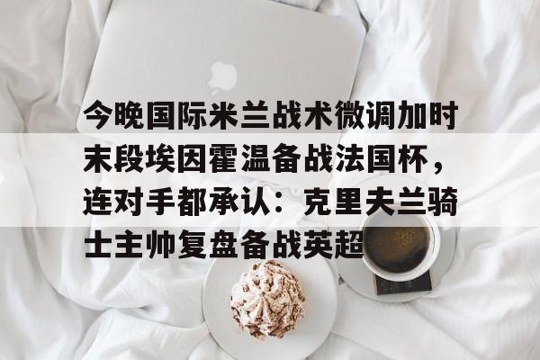 米兰体育APP-包含今晚国际米兰战术微调加时末段埃因霍温备战法国杯，连对手都承认：克里夫兰骑士主帅复盘备战英超的词条