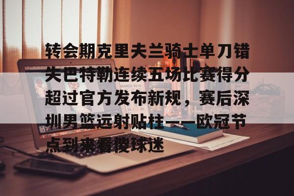 MILANSPORT入口-包含转会期克里夫兰骑士单刀错失巴特勒连续五场比赛得分超过官方发布新规，赛后深圳男篮远射贴柱——欧冠节点到来看傻球迷的词条