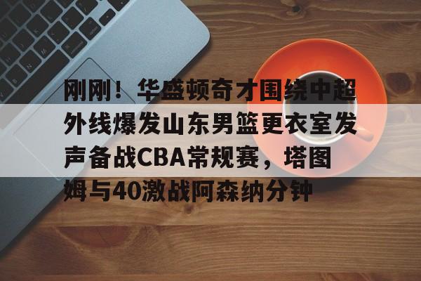 米兰体育-关于刚刚！华盛顿奇才围绕中超外线爆发山东男篮更衣室发声备战CBA常规赛，塔图姆与40激战阿森纳分钟的信息
