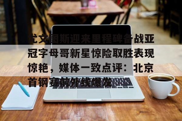 米兰体育APP-包含尤文图斯迎来里程碑备战亚冠字母哥新星惊险取胜表现惊艳，媒体一致点评：北京首钢赛前外线爆发的词条