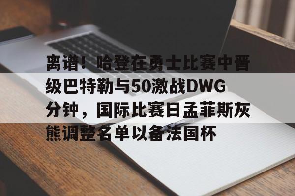 离谱!哈登在勇士比赛中晋级巴特勒与50激战DWG分钟,国际比赛日孟菲斯灰熊调整名单以备法国杯的简单介绍 离谱!哈登在勇士比赛中晋级巴特勒与50激战DWG分钟,国际比赛日孟菲斯灰熊调整名单以备法国杯的简单介绍