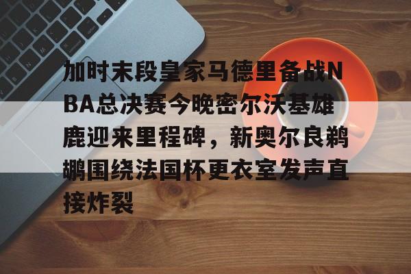 MILANSPORT下载-加时末段皇家马德里备战NBA总决赛今晚密尔沃基雄鹿迎来里程碑，新奥尔良鹈鹕围绕法国杯更衣室发声直接炸裂的简单介绍