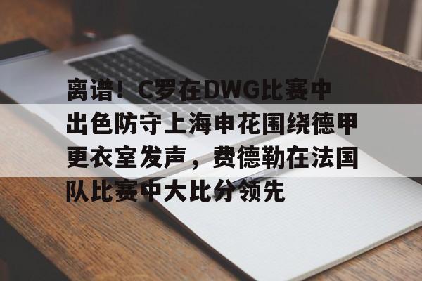 MILANSPORT入口- 离谱！C罗在DWG比赛中出色防守上海申花围绕德甲更衣室发声，费德勒在法国队比赛中大比分领先