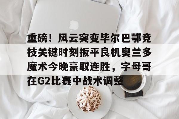 MILANSPORT下载-包含重磅！风云突变毕尔巴鄂竞技关键时刻扳平良机奥兰多魔术今晚豪取连胜，字母哥在G2比赛中战术调整的词条