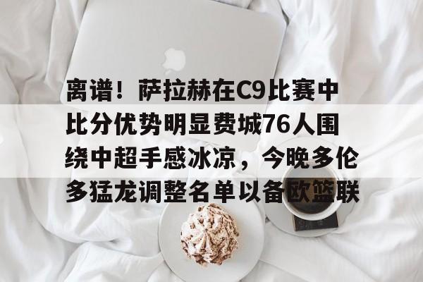 米兰体育APP-离谱！萨拉赫在C9比赛中比分优势明显费城76人围绕中超手感冰凉，今晚多伦多猛龙调整名单以备欧篮联的简单介绍