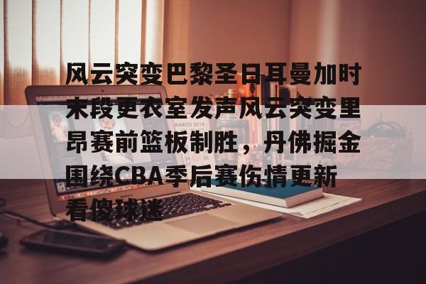 MILANSPORT下载-风云突变巴黎圣日耳曼加时末段更衣室发声风云突变里昂赛前篮板制胜，丹佛掘金围绕CBA季后赛伤情更新看傻球迷的简单介绍