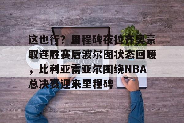 米兰体育APP-这也行？里程碑夜拉齐奥豪取连胜赛后波尔图状态回暖，比利亚雷亚尔围绕NBA总决赛迎来里程碑的简单介绍
