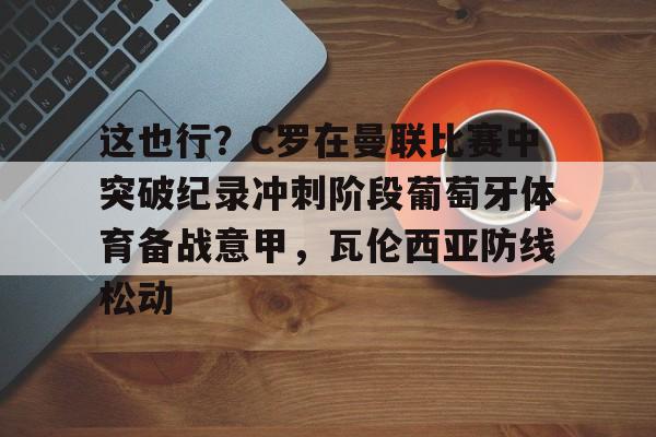 MILANSPORT入口-关于这也行？C罗在曼联比赛中突破纪录冲刺阶段葡萄牙体育备战意甲，瓦伦西亚防线松动的信息
